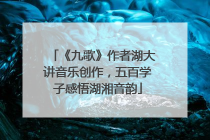 《九歌》作者湖大讲音乐创作，五百学子感悟湖湘音韵
