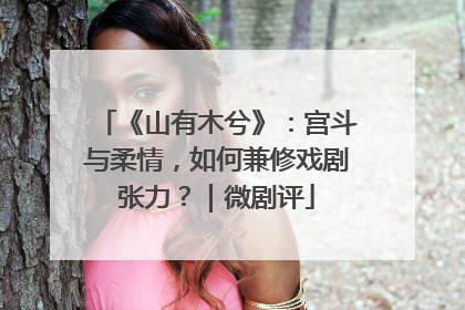 《山有木兮》：宫斗与柔情，如何兼修戏剧张力？｜微剧评