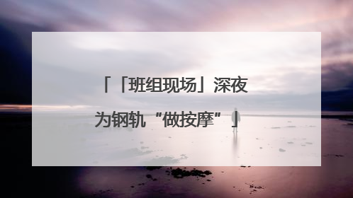 「班组现场」深夜为钢轨“做按摩”