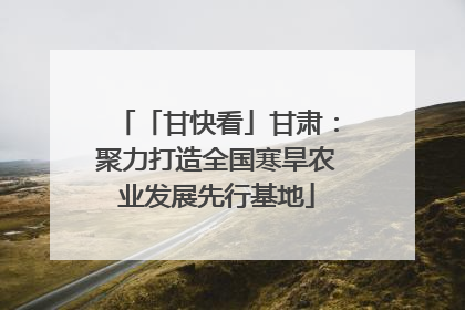 「甘快看」甘肃：聚力打造全国寒旱农业发展先行基地