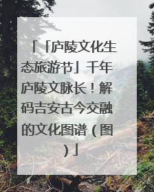 「庐陵文化生态旅游节」千年庐陵文脉长！解码吉安古今交融的文化图谱（图）