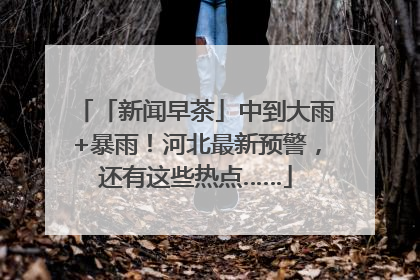 「新闻早茶」中到大雨+暴雨！河北最新预警，还有这些热点……
