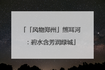 「风物郑州」熊耳河：碧水含芳润绿城