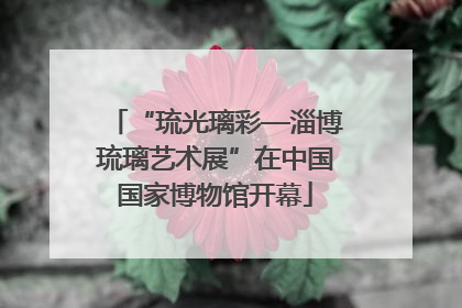“琉光璃彩—淄博琉璃艺术展”在中国国家博物馆开幕
