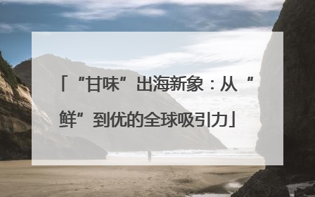 “甘味”出海新象：从“鲜”到优的全球吸引力