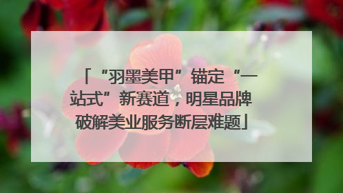 “羽墨美甲”锚定“一站式”新赛道，明星品牌破解美业服务断层难题