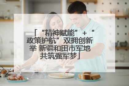 “精神赋能”+“政策护航”双拥创新举 新疆和田市军地共筑强军梦