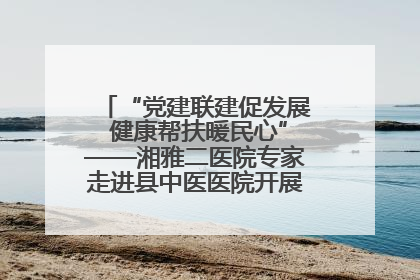 “党建联建促发展 健康帮扶暖民心”——湘雅二医院专家走进县中医医院开展健康帮扶活动