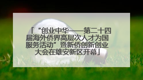 “创业中华——第二十四届海外侨界高层次人才为国服务活动”暨新侨创新创业大会在雄安新区开幕