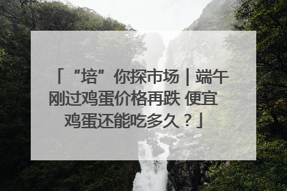 “培”你探市场｜端午刚过鸡蛋价格再跌 便宜鸡蛋还能吃多久？