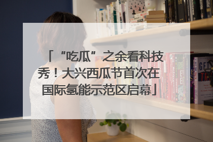 “吃瓜”之余看科技秀！大兴西瓜节首次在国际氢能示范区启幕