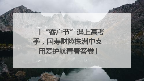 “客户节”遇上高考季，国寿财险株洲中支用爱护航青春答卷