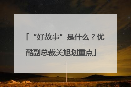 “好故事”是什么？优酷副总裁关旭划重点