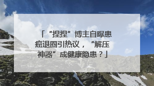 “捏捏”博主自曝患癌退圈引热议，“解压神器”成健康隐患？