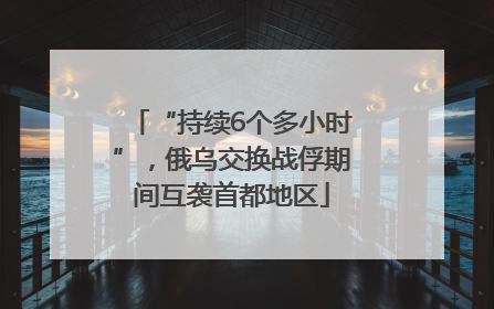 “持续6个多小时”，俄乌交换战俘期间互袭首都地区