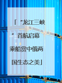 “龙江三峡”首航启幕 乘船赏中俄两国生态之美