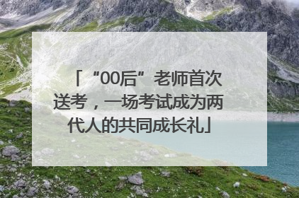 “00后”老师首次送考，一场考试成为两代人的共同成长礼
