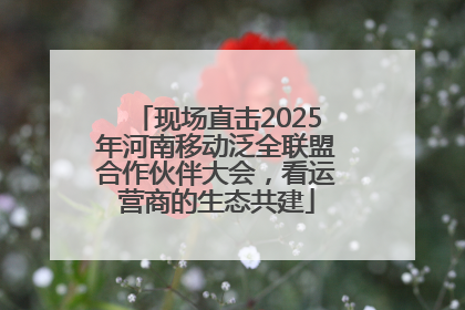 现场直击2025年河南移动泛全联盟合作伙伴大会，看运营商的生态共建