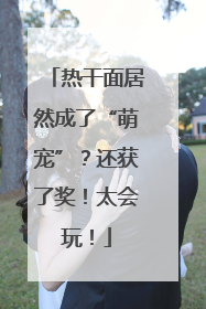 热干面居然成了“萌宠”？还获了奖！太会玩！