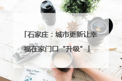 石家庄：城市更新让幸福在家门口“升级”