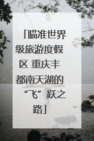 瞄准世界级旅游度假区 重庆丰都南天湖的“飞”跃之路