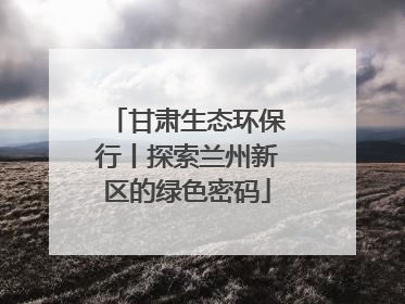 甘肃生态环保行丨探索兰州新区的绿色密码