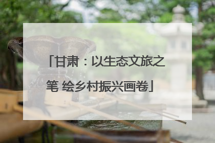 甘肃：以生态文旅之笔 绘乡村振兴画卷