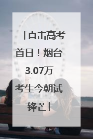 直击高考首日！烟台3.07万考生今朝试锋芒