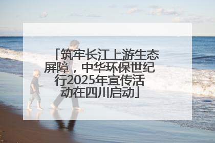 筑牢长江上游生态屏障，中华环保世纪行2025年宣传活动在四川启动