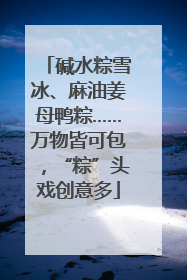 碱水粽雪冰、麻油姜母鸭粽……万物皆可包，“粽”头戏创意多