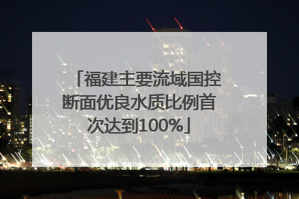 福建主要流域国控断面优良水质比例首次达到100%
