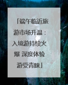 端午临近旅游市场升温：入境游持续火爆 深度体验游受青睐