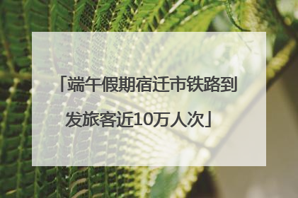 端午假期宿迁市铁路到发旅客近10万人次