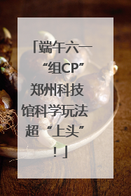 端午六一“组CP” 郑州科技馆科学玩法超“上头”！