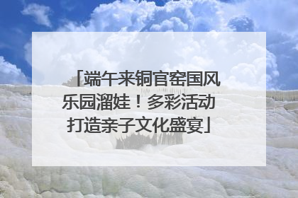 端午来铜官窑国风乐园溜娃！多彩活动打造亲子文化盛宴
