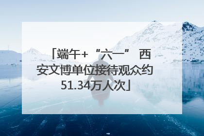 端午+“六一” 西安文博单位接待观众约51.34万人次
