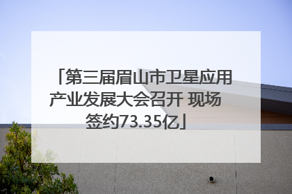 第三届眉山市卫星应用产业发展大会召开 现场签约73.35亿