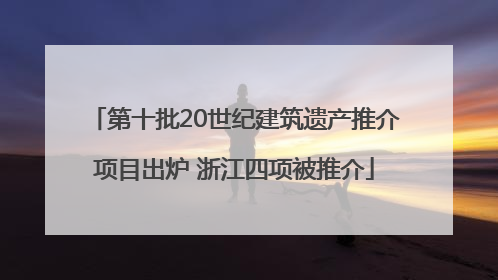第十批20世纪建筑遗产推介项目出炉 浙江四项被推介