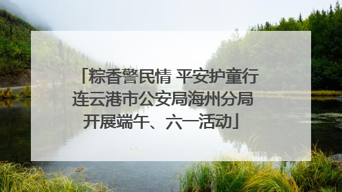 粽香警民情 平安护童行 连云港市公安局海州分局开展端午、六一活动