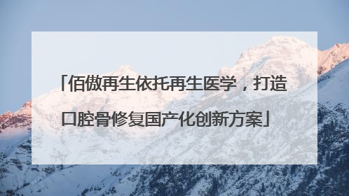 佰傲再生依托再生医学，打造口腔骨修复国产化创新方案