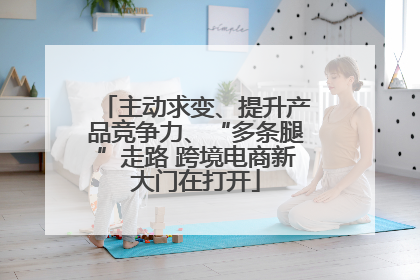 主动求变、提升产品竞争力、“多条腿”走路 跨境电商新大门在打开