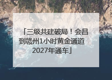 三级共建破局！会昌到赣州1小时黄金通道2027年通车