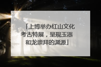 上博举办红山文化考古特展，呈现玉器和龙崇拜的渊源