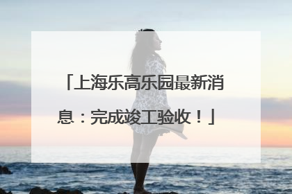 上海乐高乐园最新消息：完成竣工验收！