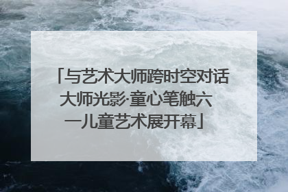 与艺术大师跨时空对话 大师光影·童心笔触六一儿童艺术展开幕