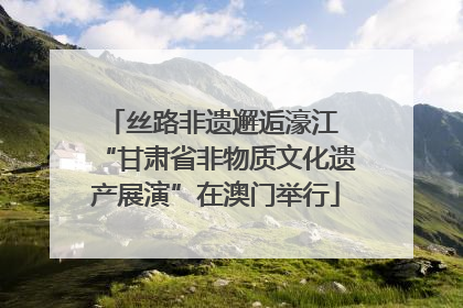 丝路非遗邂逅濠江 “甘肃省非物质文化遗产展演”在澳门举行