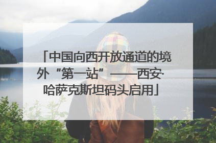 中国向西开放通道的境外“第一站”——西安·哈萨克斯坦码头启用