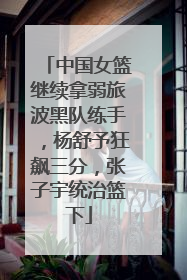 中国女篮继续拿弱旅波黑队练手，杨舒予狂飙三分，张子宇统治篮下