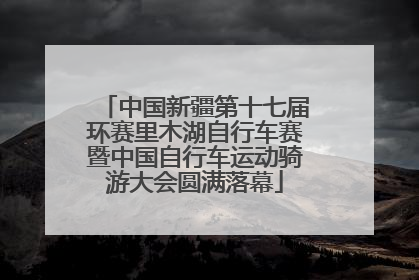 中国新疆第十七届环赛里木湖自行车赛暨中国自行车运动骑游大会圆满落幕