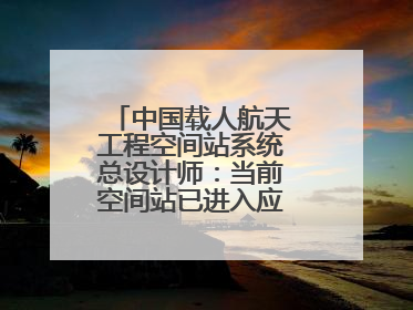中国载人航天工程空间站系统总设计师：当前空间站已进入应用与发展阶段